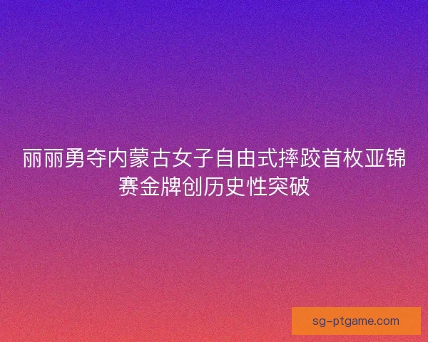 丽丽勇夺内蒙古女子自由式摔跤首枚亚锦赛金牌创历史性突破