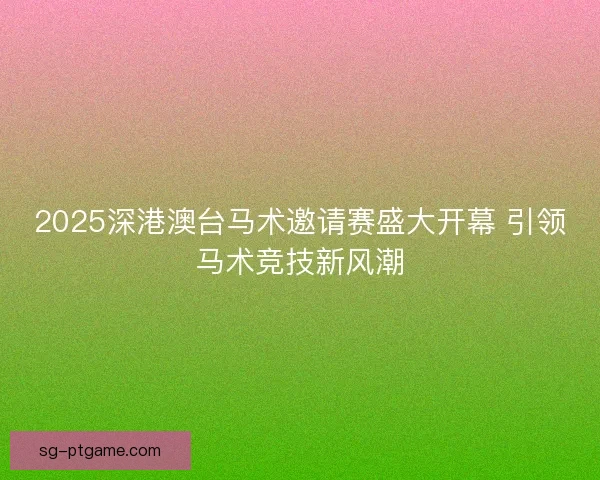 2025深港澳台马术邀请赛盛大开幕 引领马术竞技新风潮